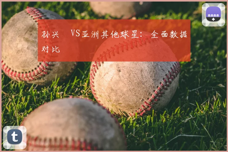 孙兴慜VS亚洲其他球星:全面数据对比