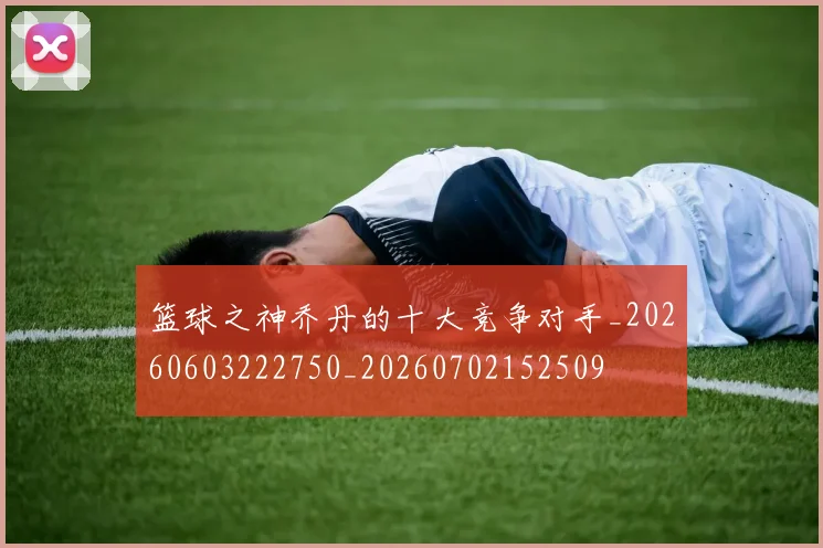 篮球之神乔丹的十大竞争对手_20260603222750_20260702152509