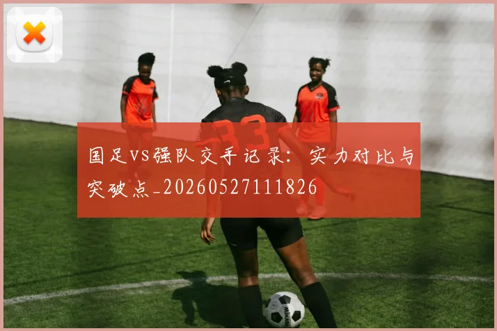 国足vs强队交手记录：实力对比与突破点_20260527111826