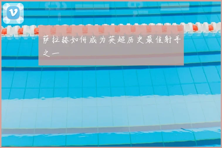 萨拉赫如何成为英超历史最佳射手之一
