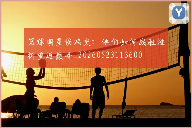 篮球明星伤病史:他们如何战胜挫折重返巅峰_20260523113600