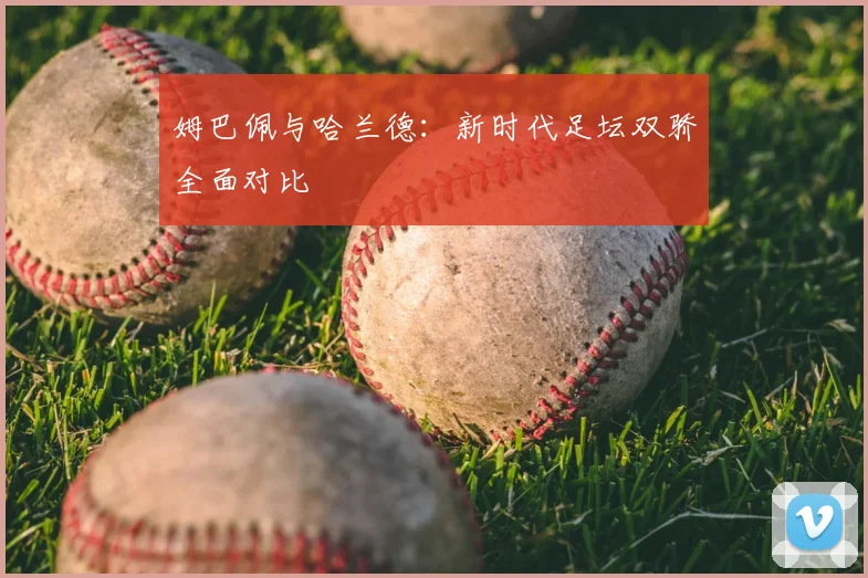 姆巴佩与哈兰德:新时代足坛双骄全面对比