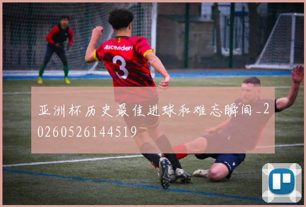 亚洲杯历史最佳进球和难忘瞬间_20260526144519