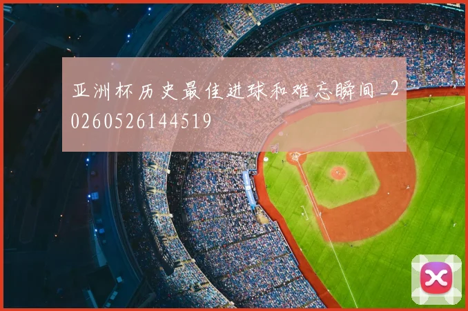 亚洲杯历史最佳进球和难忘瞬间_20260526144519
