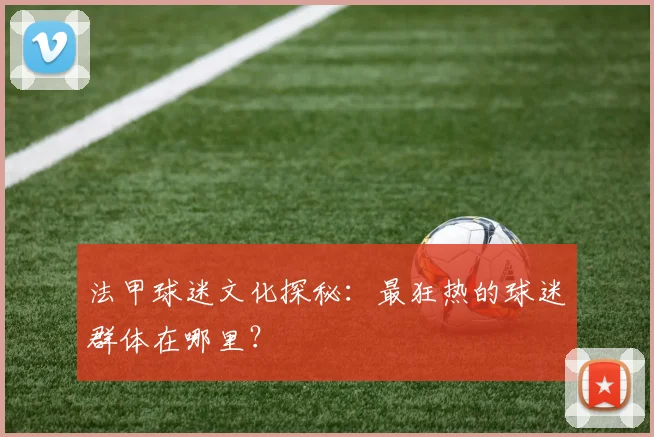 法甲球迷文化探秘:最狂热的球迷群体在哪里?