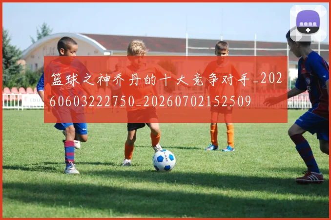 篮球之神乔丹的十大竞争对手_20260603222750_20260702152509
