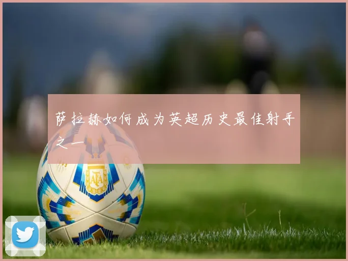 萨拉赫如何成为英超历史最佳射手之一