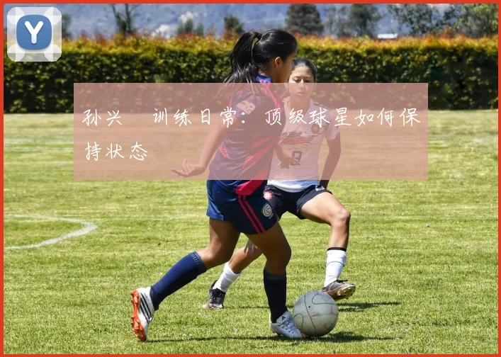 孙兴慜训练日常：顶级球星如何保持状态