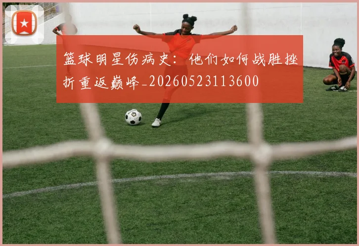 篮球明星伤病史:他们如何战胜挫折重返巅峰_20260523113600