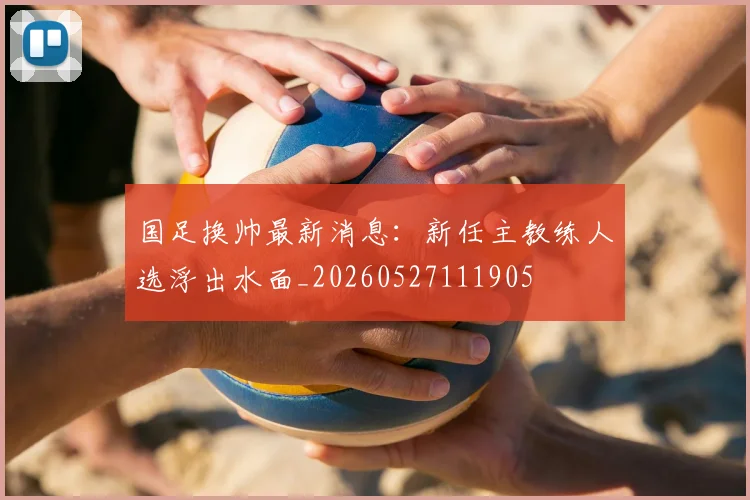 国足换帅最新消息:新任主教练人选浮出水面_20260527111905