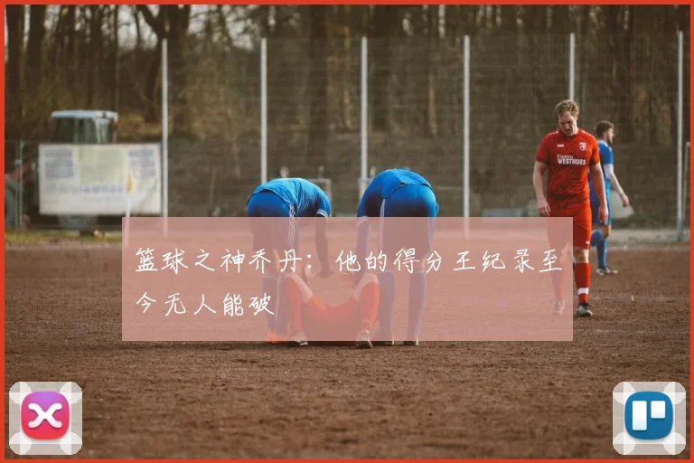 篮球之神乔丹:他的得分王纪录至今无人能破