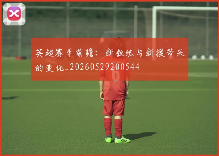 英超赛季前瞻:新教练与新援带来的变化_20260529200544